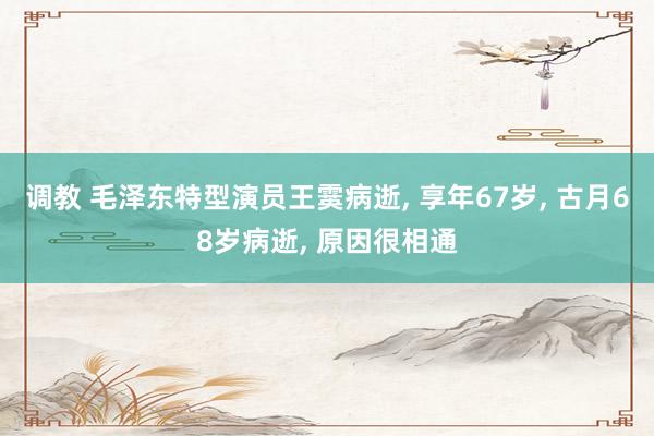 调教 毛泽东特型演员王霙病逝, 享年67岁, 古月68岁病逝, 原因很相通