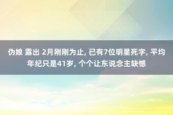伪娘 露出 2月刚刚为止， 已有7位明星死字， 平均年纪只是41岁， 个个让东说念主缺憾