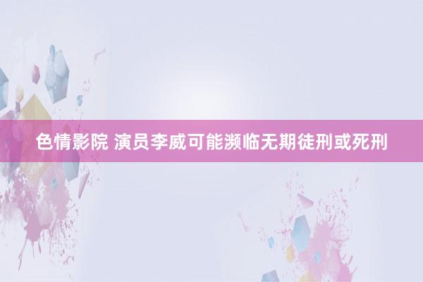 色情影院 演员李威可能濒临无期徒刑或死刑