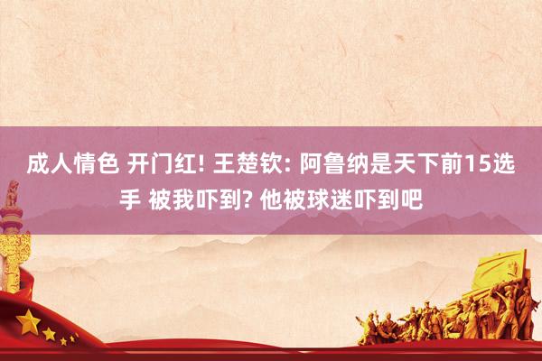 成人情色 开门红! 王楚钦: 阿鲁纳是天下前15选手 被我吓到? 他被球迷吓到吧