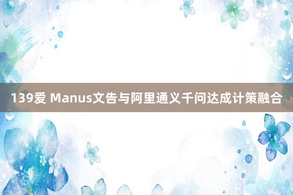 139爱 Manus文告与阿里通义千问达成计策融合