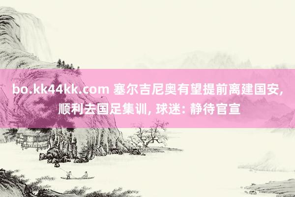 bo.kk44kk.com 塞尔吉尼奥有望提前离建国安， 顺利去国足集训， 球迷: 静待官宣