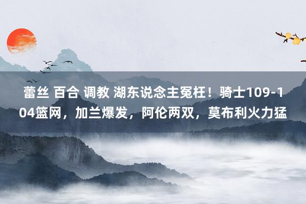 蕾丝 百合 调教 湖东说念主冤枉！骑士109-104篮网，加兰爆发，阿伦两双，莫布利火力猛