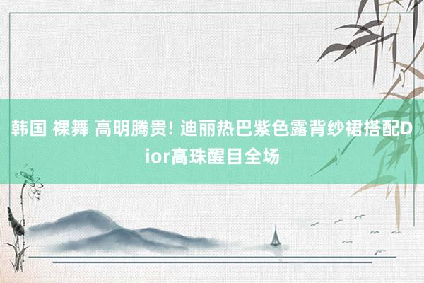 韩国 裸舞 高明腾贵! 迪丽热巴紫色露背纱裙搭配Dior高珠醒目全场