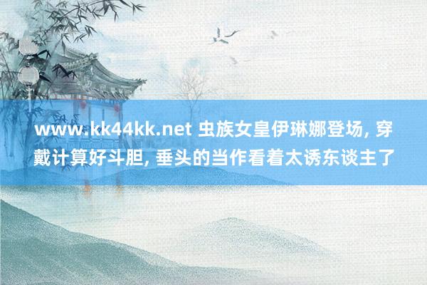 www.kk44kk.net 虫族女皇伊琳娜登场, 穿戴计算好斗胆, 垂头的当作看着太诱东谈主了
