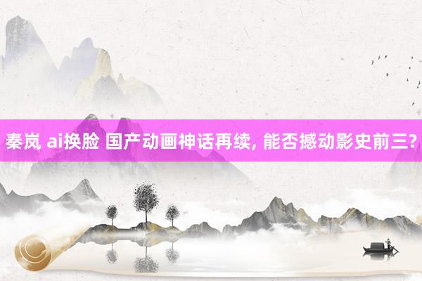秦岚 ai换脸 国产动画神话再续， 能否撼动影史前三?