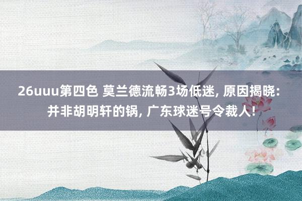 26uuu第四色 莫兰德流畅3场低迷， 原因揭晓: 并非胡明轩的锅， 广东球迷号令裁人!