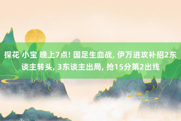 探花 小宝 晚上7点! 国足生血战， 伊万进攻补招2东谈主转头， 3东谈主出局， 抢15分第2出线