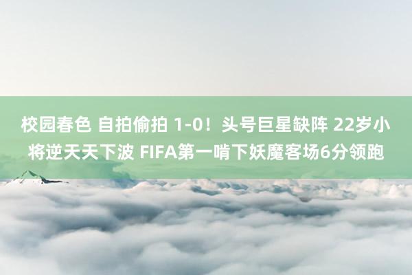 校园春色 自拍偷拍 1-0！头号巨星缺阵 22岁小将逆天天下波 FIFA第一啃下妖魔客场6分领跑