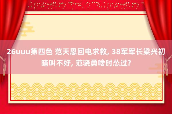 26uuu第四色 范天恩回电求救， 38军军长梁兴初暗叫不好， 范骁勇啥时怂过?