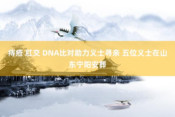 痔疮 肛交 DNA比对助力义士寻亲 五位义士在山东宁阳安葬