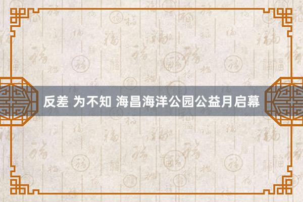 反差 为不知 海昌海洋公园公益月启幕