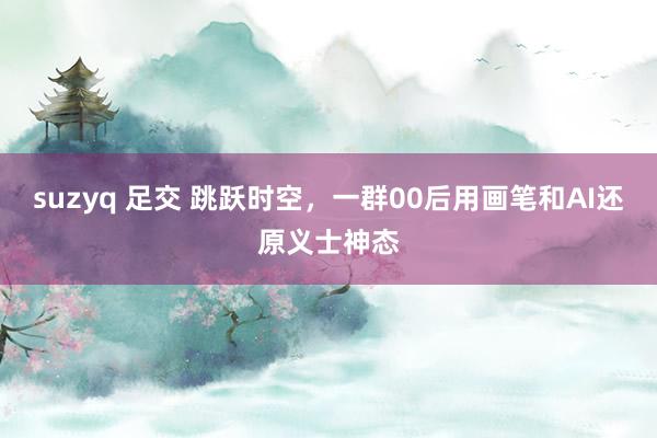 suzyq 足交 跳跃时空，一群00后用画笔和AI还原义士神态