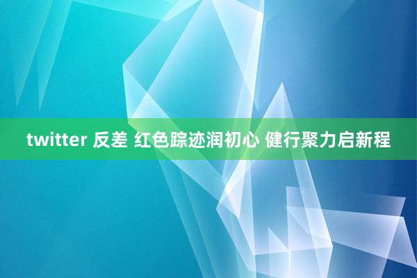 twitter 反差 红色踪迹润初心 健行聚力启新程