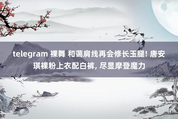 telegram 裸舞 和蔼肩线再会修长玉腿! 唐安琪裸粉上衣配白裤， 尽显摩登魔力