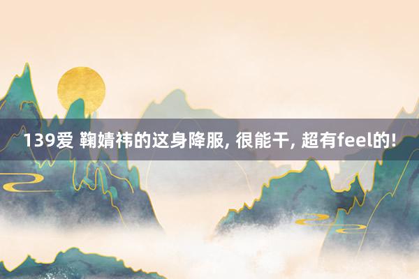 139爱 鞠婧祎的这身降服, 很能干, 超有feel的!