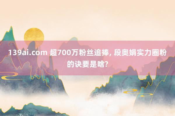 139ai.com 超700万粉丝追捧, 段奥娟实力圈粉的诀要是啥?