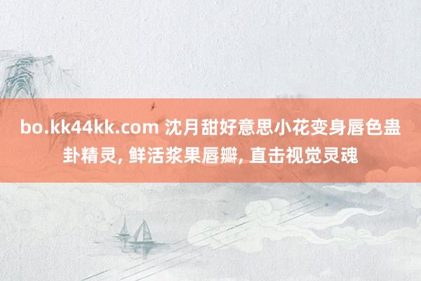 bo.kk44kk.com 沈月甜好意思小花变身唇色蛊卦精灵， 鲜活浆果唇瓣， 直击视觉灵魂