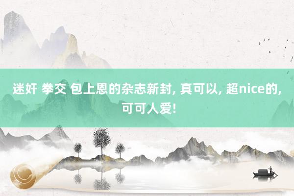 迷奸 拳交 包上恩的杂志新封， 真可以， 超nice的， 可可人爱!