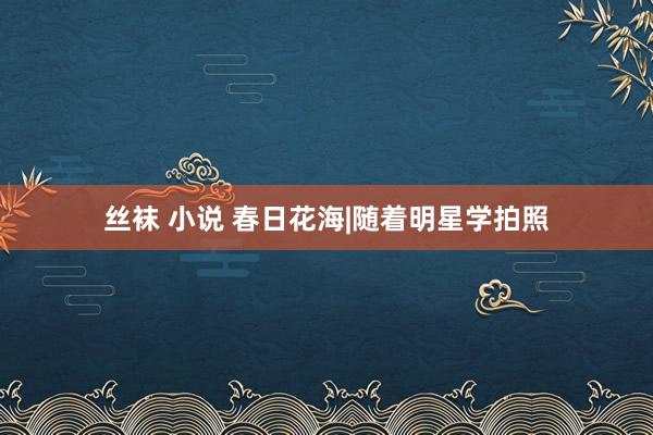丝袜 小说 春日花海|随着明星学拍照