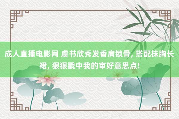 成人直播电影网 虞书欣秀发香肩锁骨， 搭配抹胸长裙， 狠狠戳中我的审好意思点!