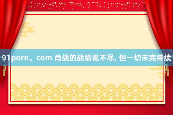 91porn。com 肖战的战绩说不尽, 但一切未完待续