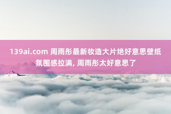139ai.com 周雨彤最新妆造大片绝好意思壁纸氛围感拉满, 周雨彤太好意思了