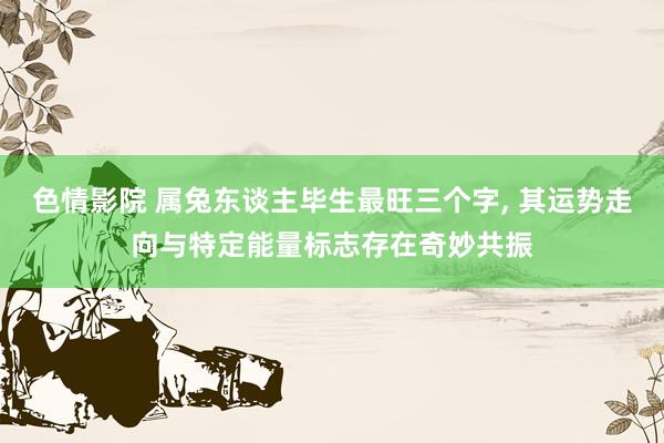 色情影院 属兔东谈主毕生最旺三个字， 其运势走向与特定能量标志存在奇妙共振