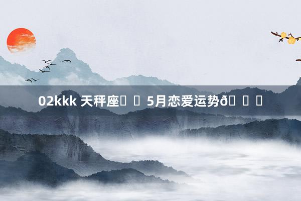 02kkk 天秤座♎️5月恋爱运势💖