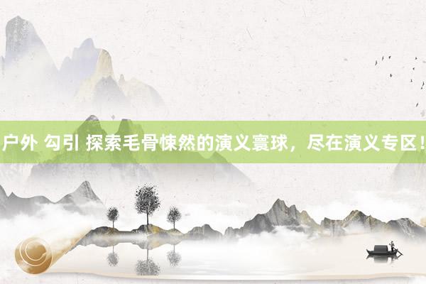 户外 勾引 探索毛骨悚然的演义寰球，尽在演义专区！