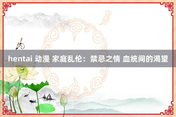 hentai 动漫 家庭乱伦：禁忌之情 血统间的渴望