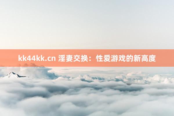 kk44kk.cn 淫妻交换：性爱游戏的新高度
