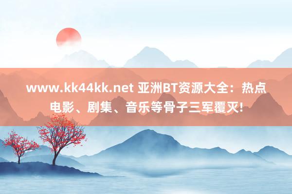 www.kk44kk.net 亚洲BT资源大全：热点电影、剧集、音乐等骨子三军覆灭!