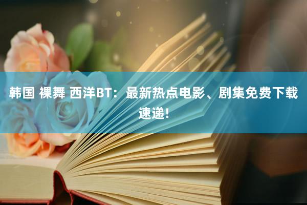 韩国 裸舞 西洋BT：最新热点电影、剧集免费下载速递!