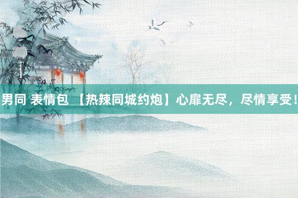 男同 表情包 【热辣同城约炮】心扉无尽，尽情享受！