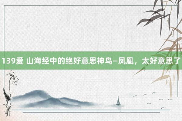 139爱 山海经中的绝好意思神鸟—凤凰，太好意思了