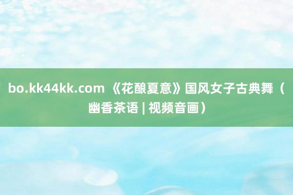 bo.kk44kk.com 《花酿夏意》国风女子古典舞（幽香茶语 | 视频音画）