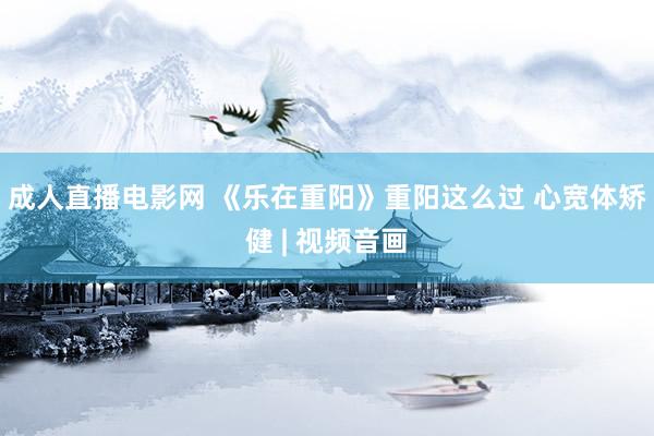 成人直播电影网 《乐在重阳》重阳这么过 心宽体矫健 | 视频音画