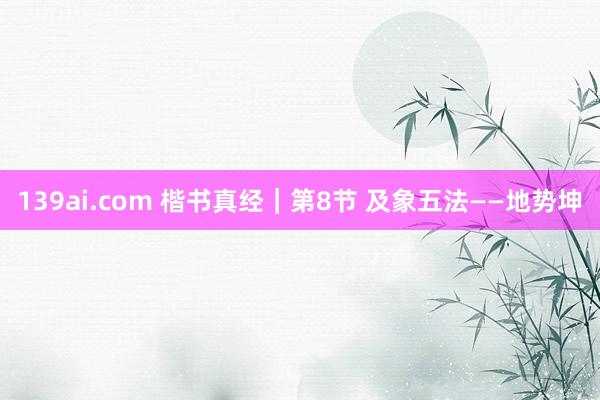 139ai.com 楷书真经｜第8节 及象五法——地势坤