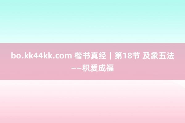 bo.kk44kk.com 楷书真经｜第18节 及象五法——积爱成福