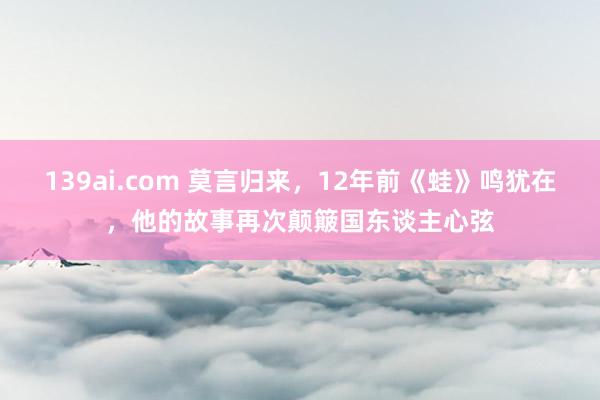 139ai.com 莫言归来，12年前《蛙》鸣犹在，他的故事再次颠簸国东谈主心弦