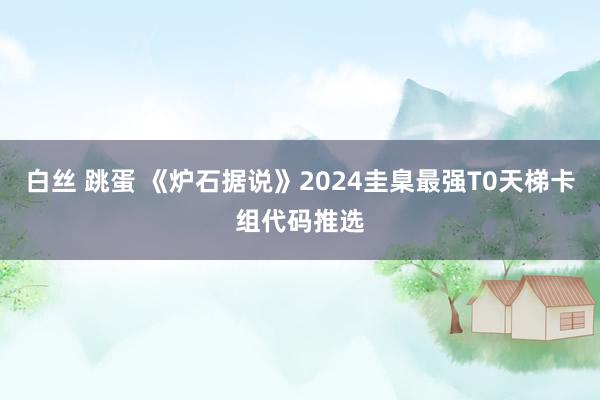 白丝 跳蛋 《炉石据说》2024圭臬最强T0天梯卡组代码推选