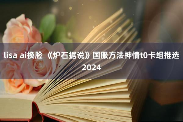 lisa ai换脸 《炉石据说》国服方法神情t0卡组推选2024