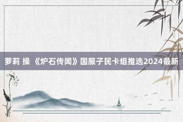 萝莉 操 《炉石传闻》国服子民卡组推选2024最新