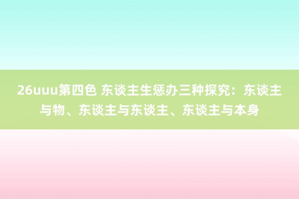 26uuu第四色 东谈主生惩办三种探究：东谈主与物、东谈主与东谈主、东谈主与本身