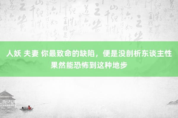 人妖 夫妻 你最致命的缺陷，便是没剖析东谈主性果然能恐怖到这种地步