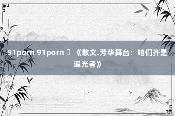 91porn 91porn ​《散文.芳华舞台：咱们齐是追光者》