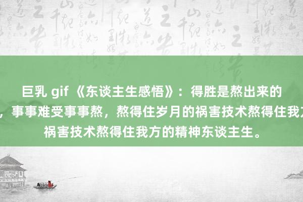 巨乳 gif 《东谈主生感悟》：得胜是熬出来的，体式是逼出来的，事事难受事事熬，熬得住岁月的祸害技术熬得住我方的精神东谈主生。