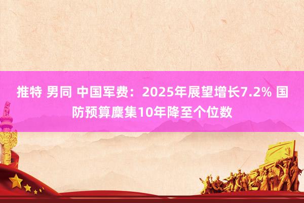 推特 男同 中国军费：2025年展望增长7.2% 国防预算麇集10年降至个位数
