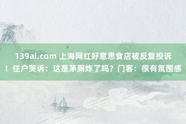 139ai.com 上海网红好意思食店被反复投诉！住户哭诉：这是茅厕炸了吗？门客：很有氛围感